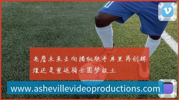 老詹未来去向揭秘联手库里再创辉煌还是重返骑士圆梦故土